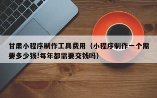 红河甘肃小程序制作工具费用（小程序制作一个需要多少钱!每年都需要交钱吗）