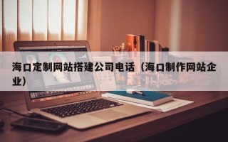 红河海口定制网站搭建公司电话（海口制作网站企业）