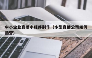 红河中小企业直播小程序制作（小型直播公司如何运营）