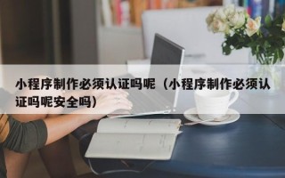 红河小程序制作必须认证吗呢（小程序制作必须认证吗呢安全吗）