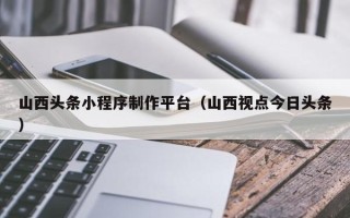 红河山西头条小程序制作平台（山西视点今日头条）